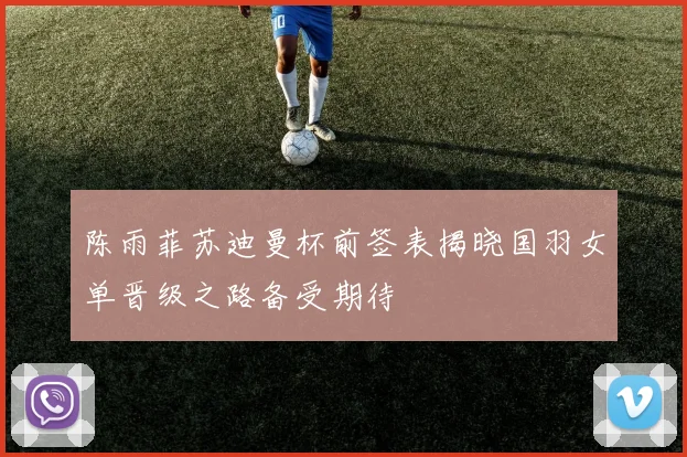 陈雨菲苏迪曼杯前签表揭晓国羽女单晋级之路备受期待
