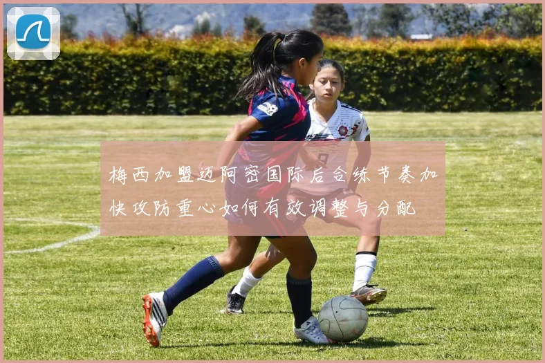 梅西加盟迈阿密国际后合练节奏加快攻防重心如何有效调整与分配
