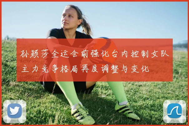 孙颖莎全运会前强化台内控制女队主力竞争格局再度调整与变化
