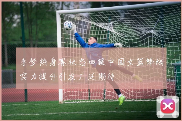 李梦热身赛状态回暖中国女篮锋线实力提升引发广泛期待