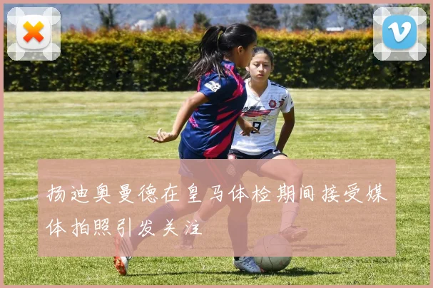 扬迪奥曼德在皇马体检期间接受媒体拍照引发关注