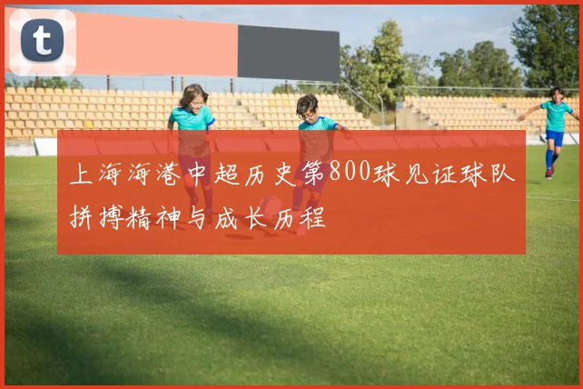 上海海港中超历史第800球见证球队拼搏精神与成长历程