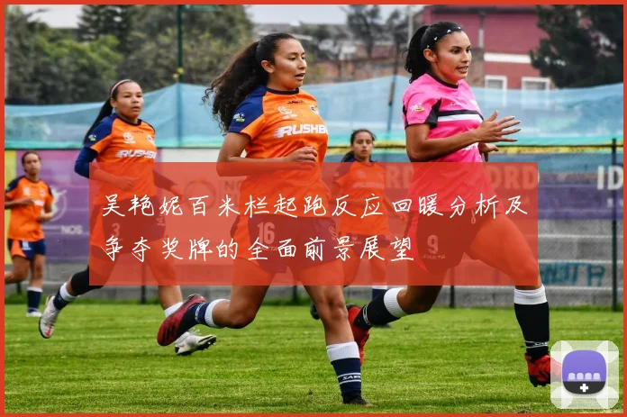 吴艳妮百米栏起跑反应回暖分析及争夺奖牌的全面前景展望