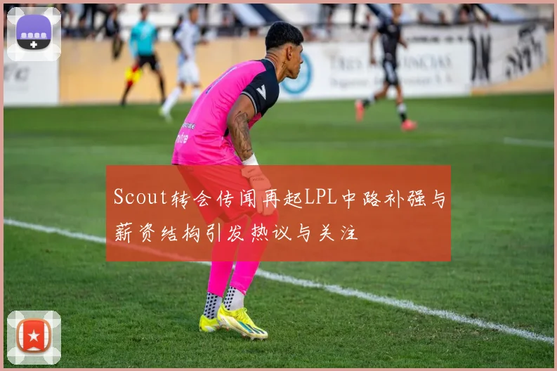 Scout转会传闻再起LPL中路补强与薪资结构引发热议与关注