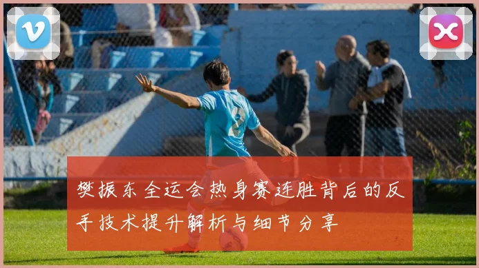 樊振东全运会热身赛连胜背后的反手技术提升解析与细节分享